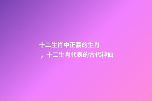 十二生肖中正義的生肖，十二生肖代表的古代神仙
